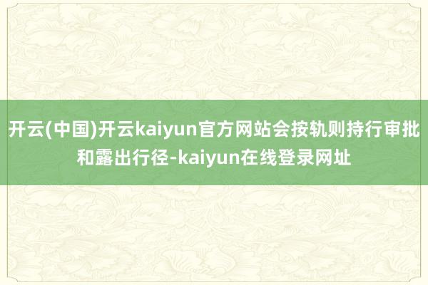 开云(中国)开云kaiyun官方网站会按轨则持行审批和露出行径-kaiyun在线登录网址