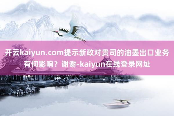 开云kaiyun.com提示新政对贵司的油墨出口业务有何影响？谢谢-kaiyun在线登录网址
