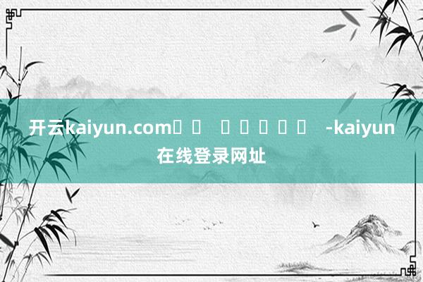 开云kaiyun.com		  					  -kaiyun在线登录网址