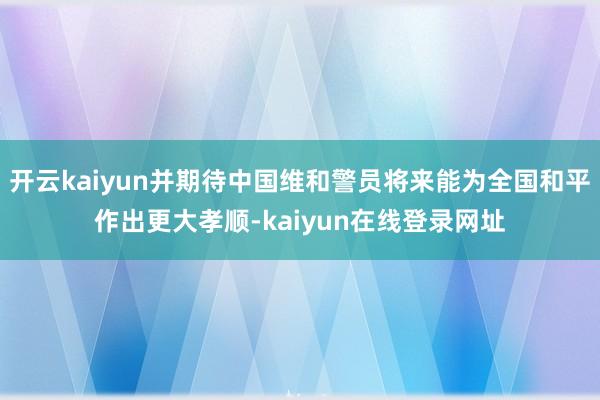 开云kaiyun并期待中国维和警员将来能为全国和平作出更大孝顺-kaiyun在线登录网址