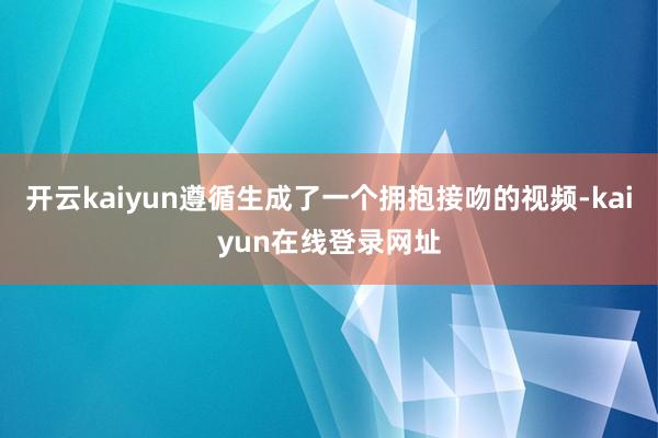 开云kaiyun遵循生成了一个拥抱接吻的视频-kaiyun在线登录网址