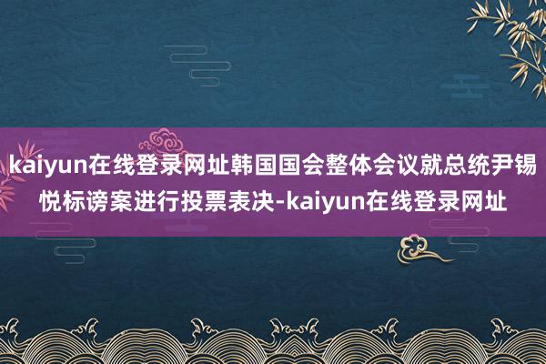 kaiyun在线登录网址韩国国会整体会议就总统尹锡悦标谤案进行投票表决-kaiyun在线登录网址