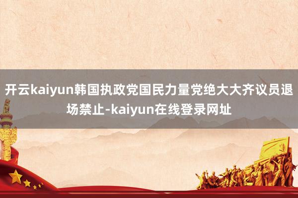 开云kaiyun韩国执政党国民力量党绝大大齐议员退场禁止-kaiyun在线登录网址