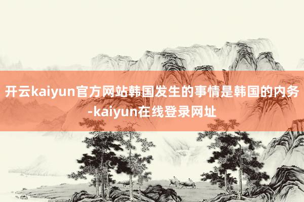 开云kaiyun官方网站韩国发生的事情是韩国的内务-kaiyun在线登录网址