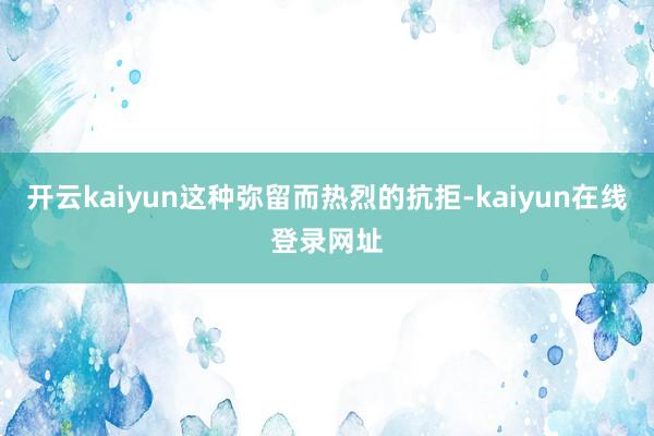 开云kaiyun这种弥留而热烈的抗拒-kaiyun在线登录网址