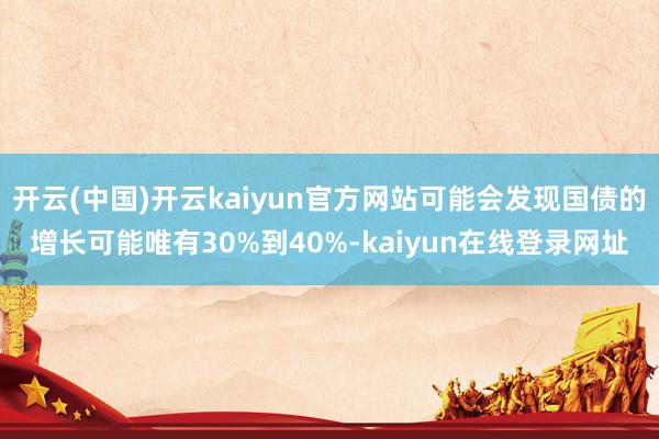 开云(中国)开云kaiyun官方网站可能会发现国债的增长可能唯有30%到40%-kaiyun在线登录网址