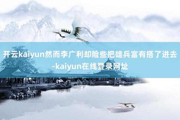 开云kaiyun然而李广利却险些把雄兵富有搭了进去-kaiyun在线登录网址