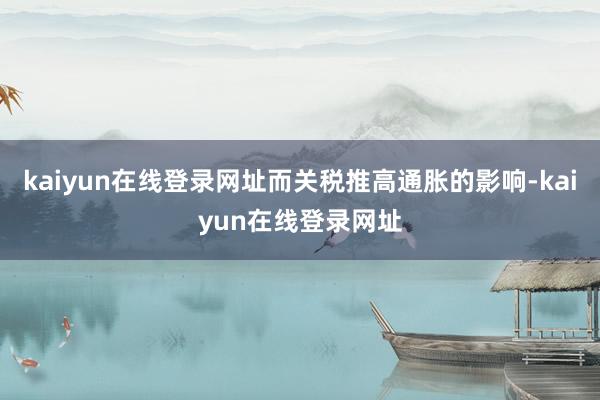 kaiyun在线登录网址而关税推高通胀的影响-kaiyun在线登录网址