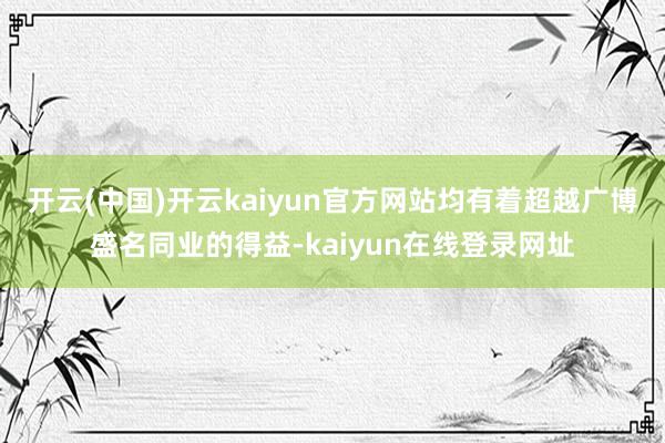 开云(中国)开云kaiyun官方网站均有着超越广博盛名同业的得益-kaiyun在线登录网址