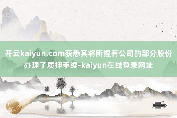 开云kaiyun.com获悉其将所捏有公司的部分股份办理了质押手续-kaiyun在线登录网址