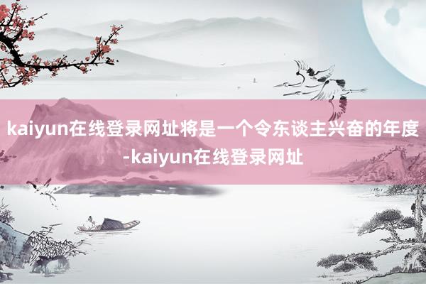 kaiyun在线登录网址将是一个令东谈主兴奋的年度-kaiyun在线登录网址