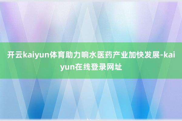 开云kaiyun体育助力响水医药产业加快发展-kaiyun在线登录网址