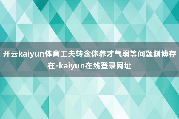 开云kaiyun体育工夫转念休养才气弱等问题渊博存在-kaiyun在线登录网址