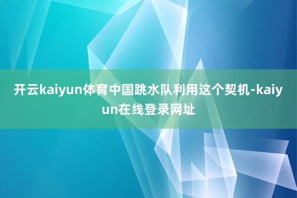 开云kaiyun体育中国跳水队利用这个契机-kaiyun在线登录网址