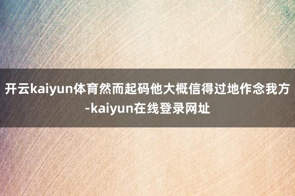 开云kaiyun体育然而起码他大概信得过地作念我方-kaiyun在线登录网址
