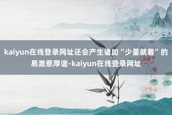 kaiyun在线登录网址还会产生诸如“少量就着”的易激惹厚谊-kaiyun在线登录网址