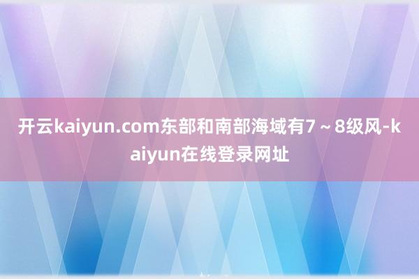开云kaiyun.com东部和南部海域有7～8级风-kaiyun在线登录网址