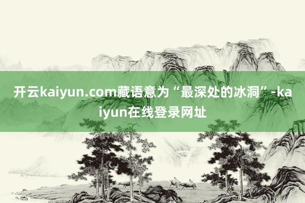 开云kaiyun.com藏语意为“最深处的冰洞”-kaiyun在线登录网址