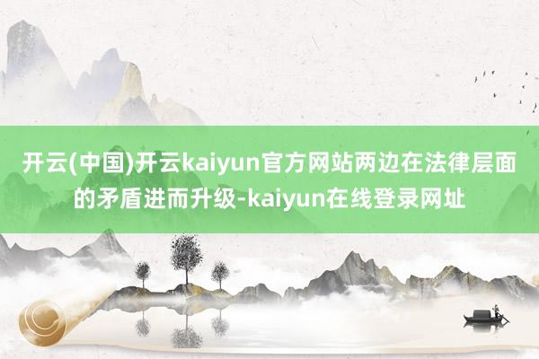 开云(中国)开云kaiyun官方网站两边在法律层面的矛盾进而升级-kaiyun在线登录网址