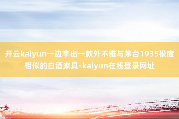 开云kaiyun一边拿出一款外不雅与茅台1935极度相似的白酒家具-kaiyun在线登录网址