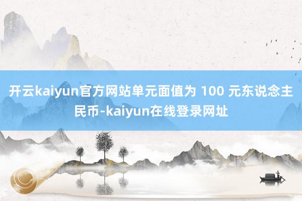 开云kaiyun官方网站单元面值为 100 元东说念主民币-kaiyun在线登录网址
