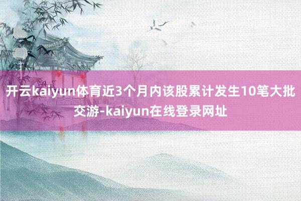 开云kaiyun体育近3个月内该股累计发生10笔大批交游-kaiyun在线登录网址