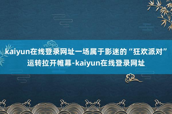 kaiyun在线登录网址一场属于影迷的“狂欢派对”运转拉开帷幕-kaiyun在线登录网址