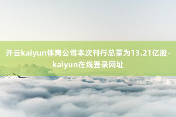 开云kaiyun体育公司本次刊行总量为13.21亿股-kaiyun在线登录网址