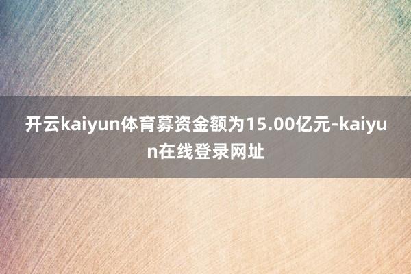 开云kaiyun体育募资金额为15.00亿元-kaiyun在线登录网址