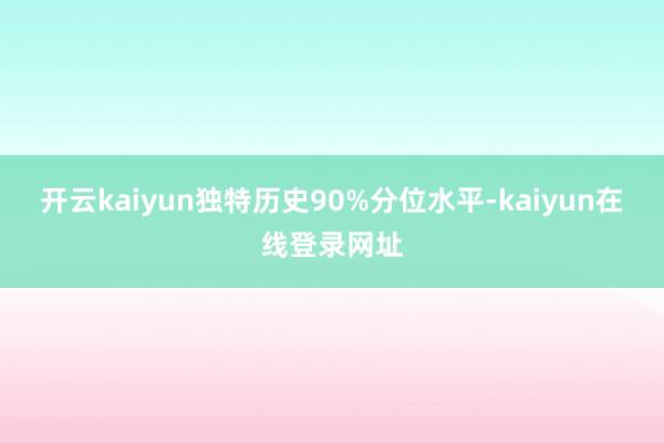 开云kaiyun独特历史90%分位水平-kaiyun在线登录网址