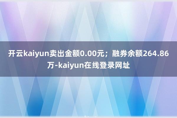 开云kaiyun卖出金额0.00元；融券余额264.86万-kaiyun在线登录网址