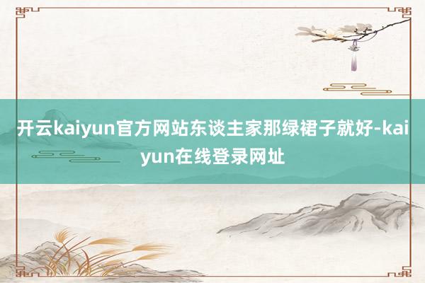 开云kaiyun官方网站东谈主家那绿裙子就好-kaiyun在线登录网址