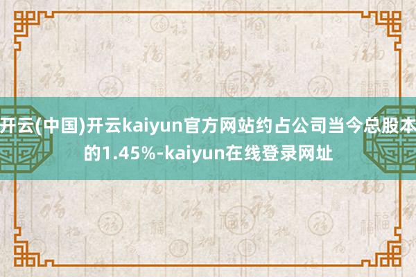 开云(中国)开云kaiyun官方网站约占公司当今总股本的1.45%-kaiyun在线登录网址
