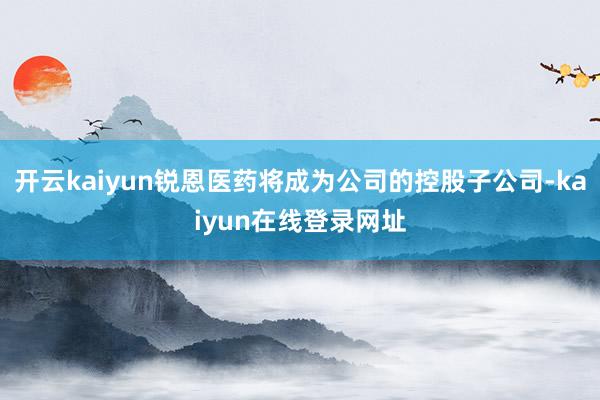 开云kaiyun锐恩医药将成为公司的控股子公司-kaiyun在线登录网址