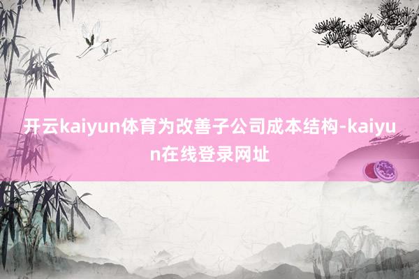 开云kaiyun体育为改善子公司成本结构-kaiyun在线登录网址