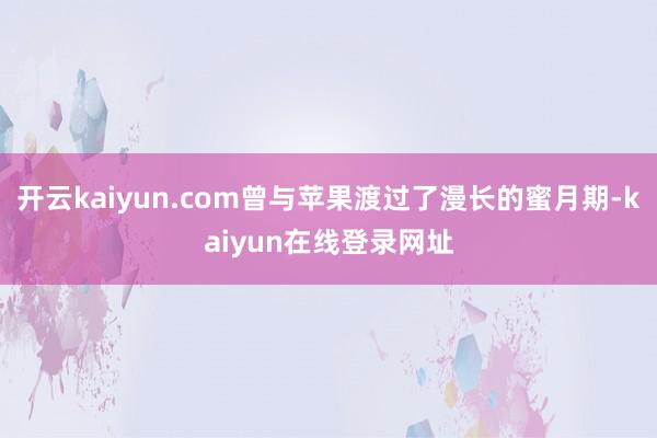 开云kaiyun.com曾与苹果渡过了漫长的蜜月期-kaiyun在线登录网址
