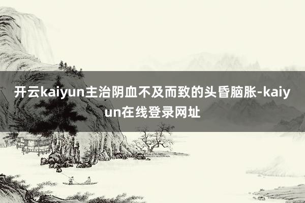开云kaiyun主治阴血不及而致的头昏脑胀-kaiyun在线登录网址