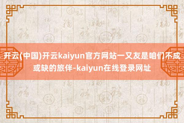 开云(中国)开云kaiyun官方网站一又友是咱们不成或缺的旅伴-kaiyun在线登录网址
