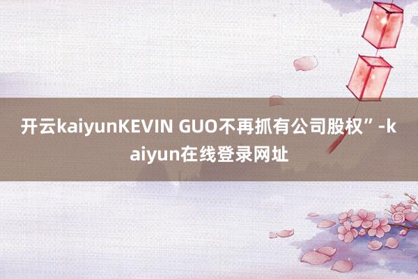 开云kaiyunKEVIN GUO不再抓有公司股权”-kaiyun在线登录网址