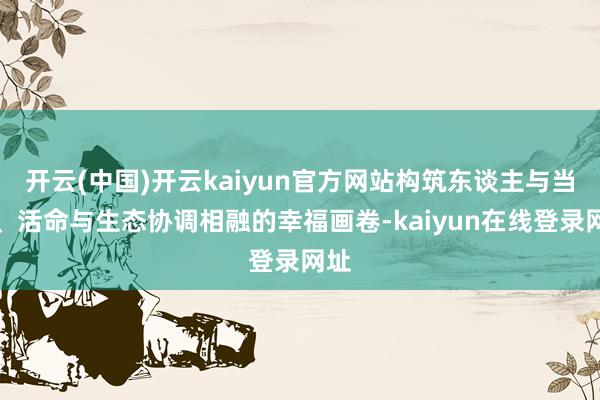 开云(中国)开云kaiyun官方网站构筑东谈主与当然、活命与生态协调相融的幸福画卷-kaiyun在线登录网址