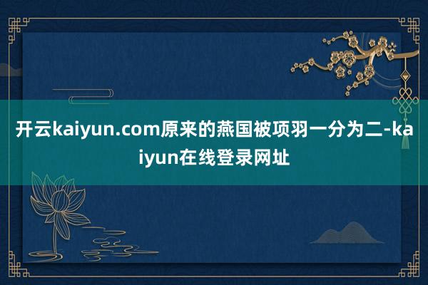 开云kaiyun.com原来的燕国被项羽一分为二-kaiyun在线登录网址