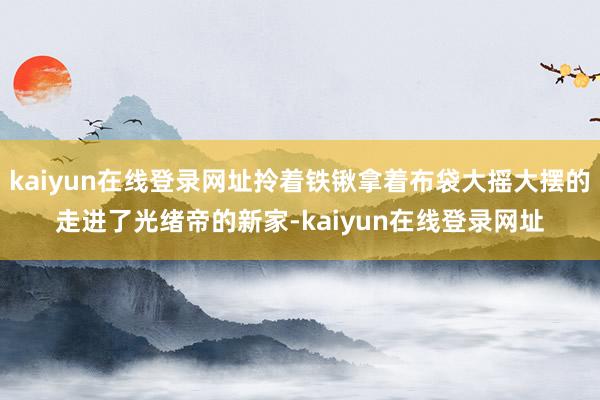 kaiyun在线登录网址拎着铁锹拿着布袋大摇大摆的走进了光绪帝的新家-kaiyun在线登录网址