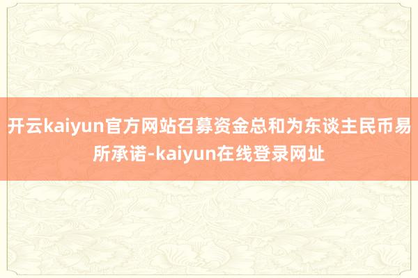 开云kaiyun官方网站召募资金总和为东谈主民币易所承诺-kaiyun在线登录网址