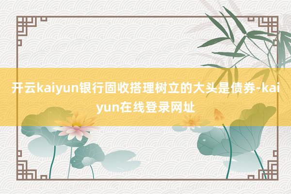 开云kaiyun银行固收搭理树立的大头是债券-kaiyun在线登录网址