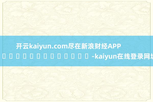 开云kaiyun.com尽在新浪财经APP            													-kaiyun在线登录网址