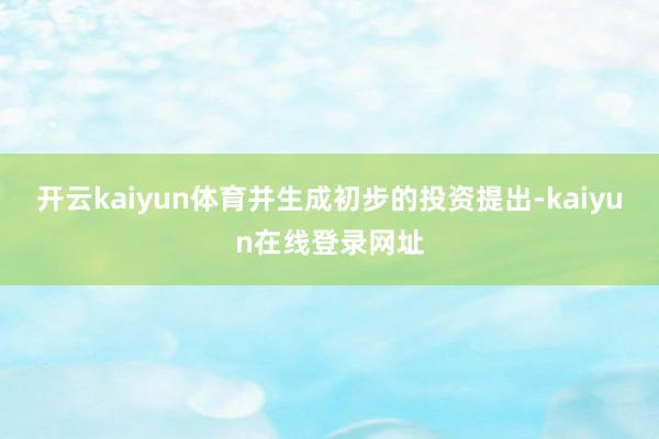 开云kaiyun体育并生成初步的投资提出-kaiyun在线登录网址
