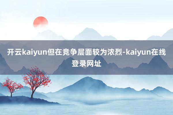 开云kaiyun但在竞争层面较为浓烈-kaiyun在线登录网址