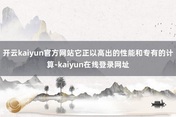 开云kaiyun官方网站它正以高出的性能和专有的计算-kaiyun在线登录网址