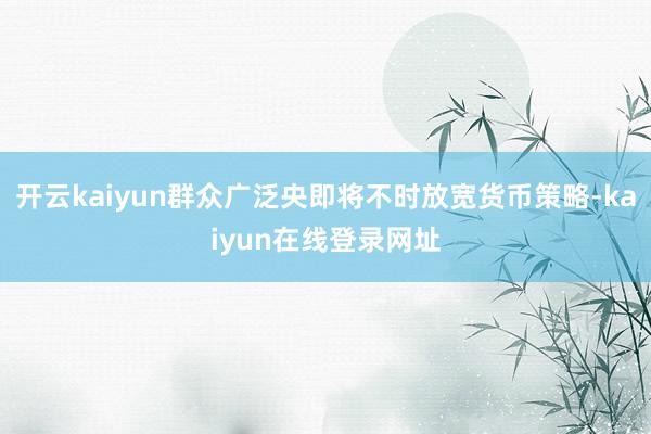 开云kaiyun群众广泛央即将不时放宽货币策略-kaiyun在线登录网址