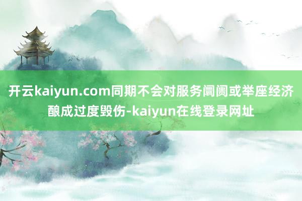 开云kaiyun.com同期不会对服务阛阓或举座经济酿成过度毁伤-kaiyun在线登录网址